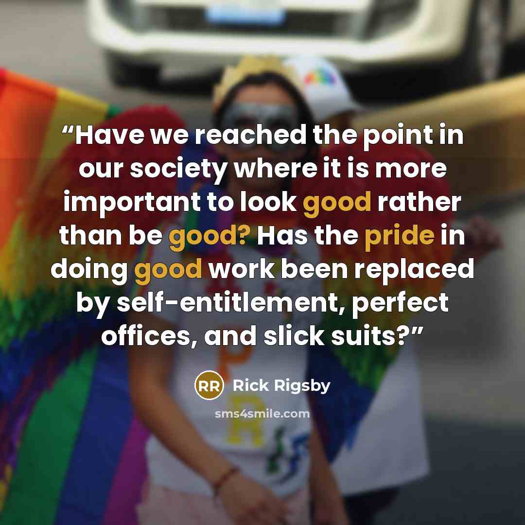 “Have we reached the point in our society where it is more important to look good rather than be good? Has the pride in doing good work been replaced by self-entitlement, perfect offices, and slick suits?” quote by Rick Rigsby