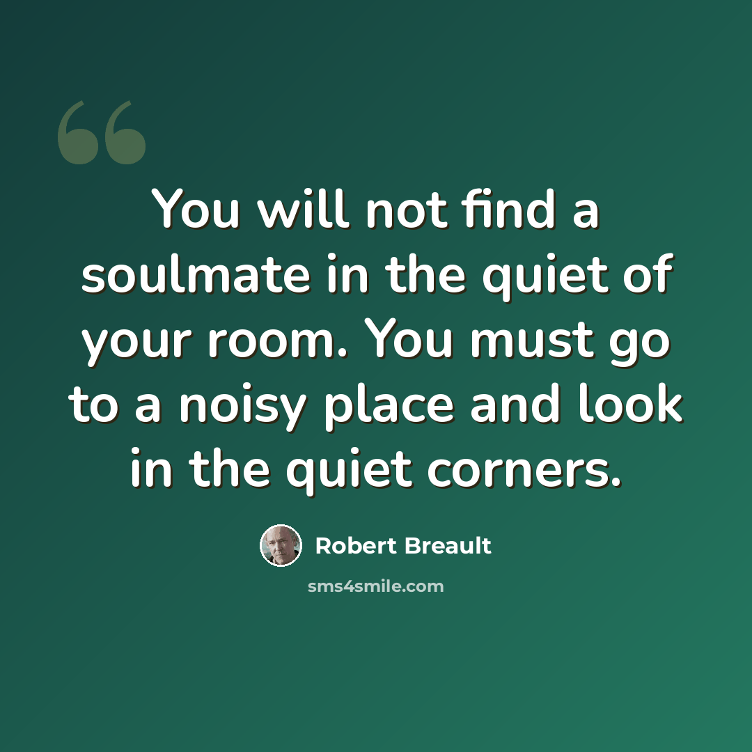“You will not find a soulmate in the quiet of your room. You must go to a noisy place and look in the quiet corners.” quote by Robert Breault