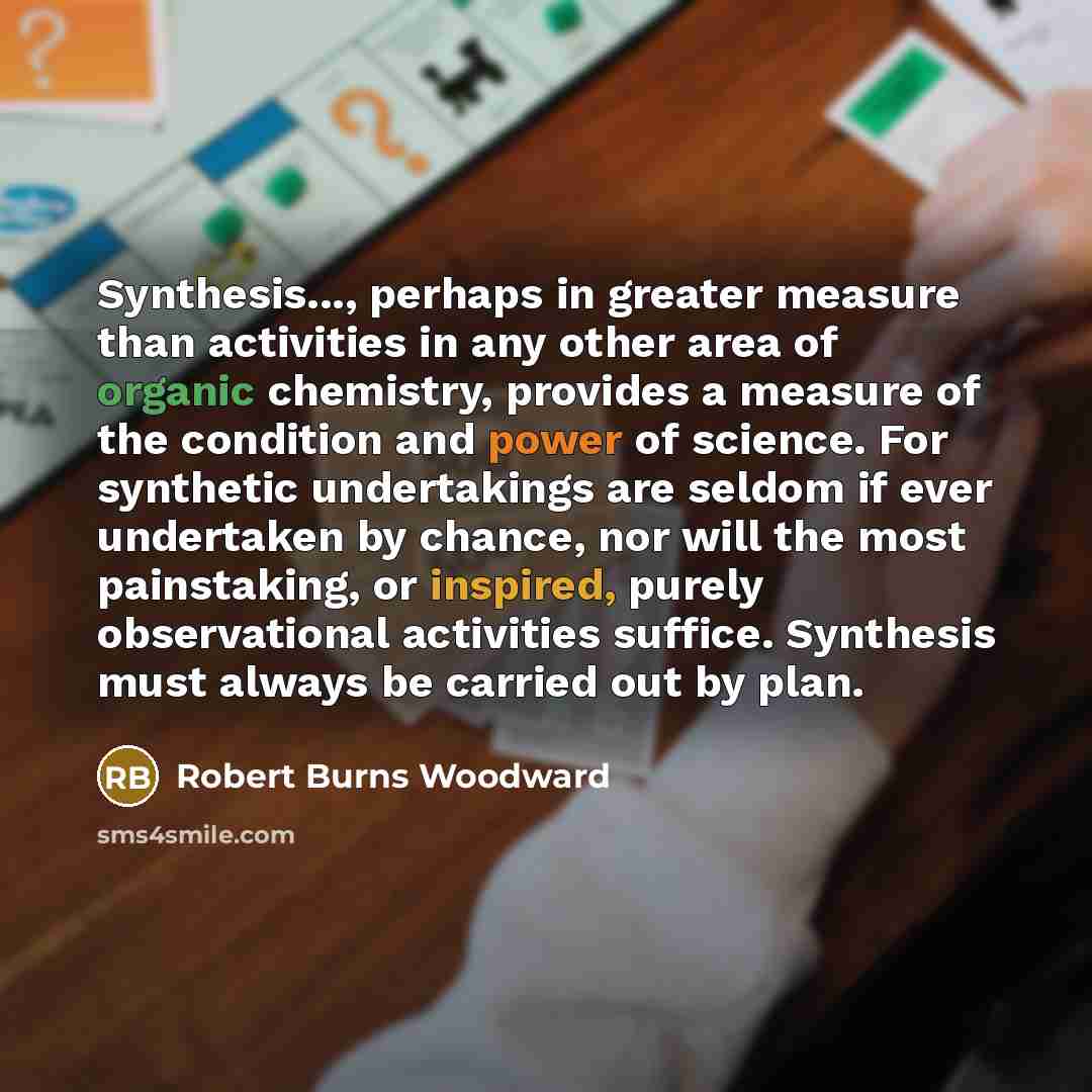 “Synthesis..., perhaps in greater measure than activities in any other area of organic chemistry, provides a measure of the condition and power of science. For synthetic undertakings are seldom if ever undertaken by chance, nor will the most painstaking, or inspired, purely observational activities…” quote by Robert Burns Woodward