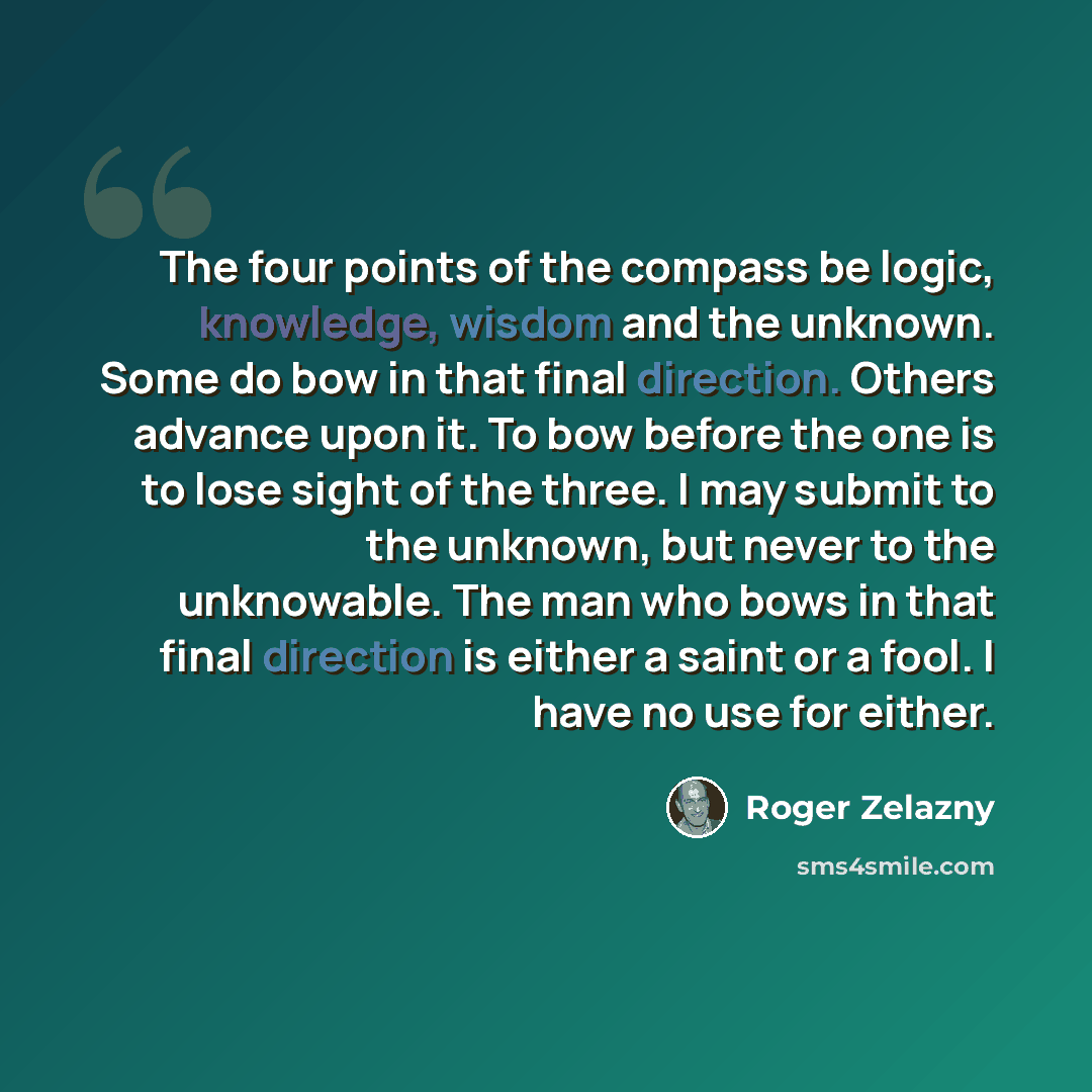 “The four points of the compass be logic, knowledge, wisdom and the unknown. Some do bow in that final direction. Others advance upon it. To bow before the one is to lose sight of the three. I may submit to the unknown, but never to the unknowable. The man who bows in that final direction is either…” quote by Roger Zelazny