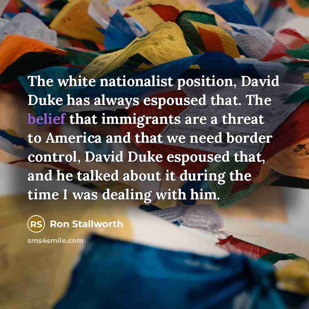 “The white nationalist position, David Duke has always espoused that. The belief that immigrants are a threat to America and that we need border control, David Duke espoused that, and he talked about it during the time I was dealing with him.” quote by Ron Stallworth