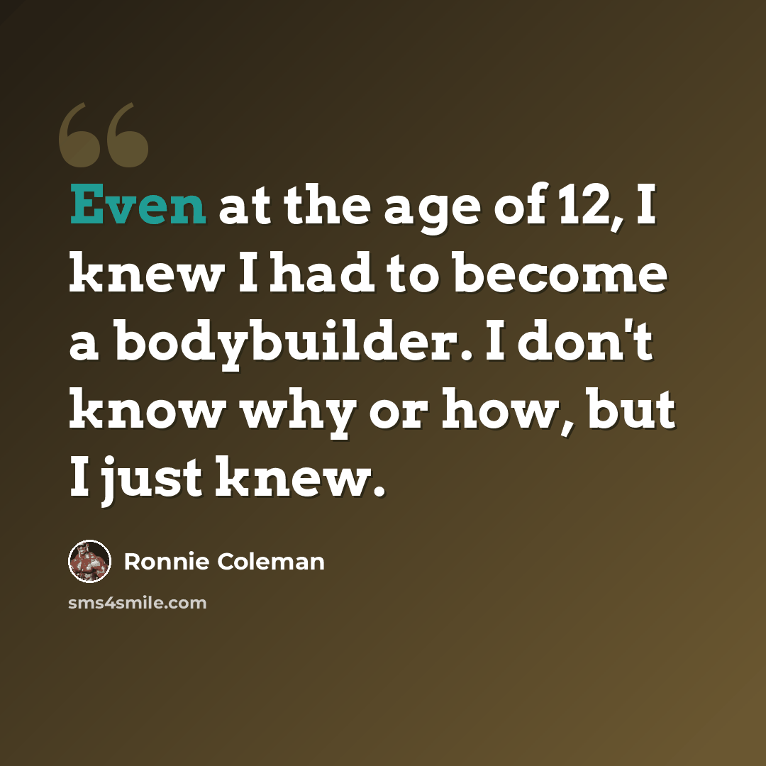 “Even at the age of 12, I knew I had to become a bodybuilder. I don't know why or how, but I just knew.” quote by Ronnie Coleman