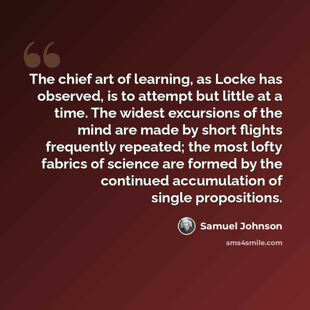 “The chief art of learning, as Locke has observed, is to attempt but little at a time. The widest excursions of the mind are made by short flights frequently repeated; the most lofty fabrics of science are formed by the continued accumulation of single propositions.” quote by Samuel Johnson