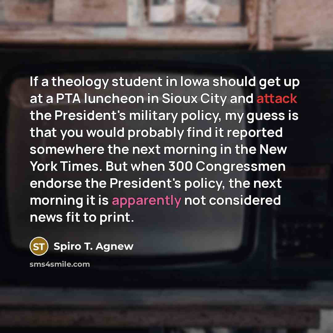 “If a theology student in lowa should get up at a PTA luncheon in Sioux City and attack the President's military policy, my guess is that you would probably find it reported somewhere the next morning in the New York Times. But when 300 Congressmen endorse the President's policy, the next morning…” quote by Spiro T. Agnew