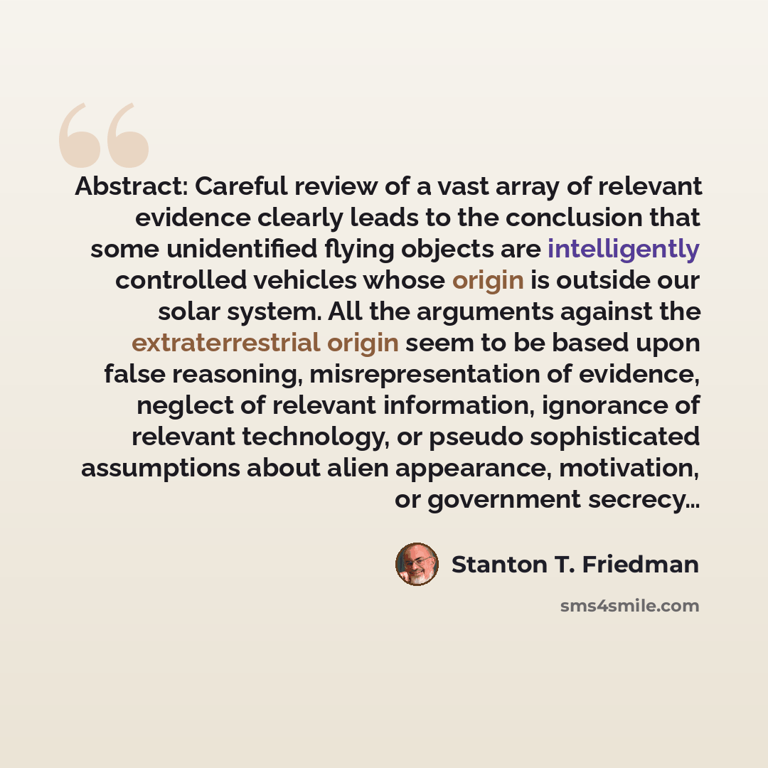 “Abstract: Careful review of a vast array of relevant evidence clearly leads to the conclusion that some unidentified flying objects are intelligently controlled vehicles whose origin is outside our solar system. All the arguments against the extraterrestrial origin seem to be based upon false…” quote by Stanton T. Friedman