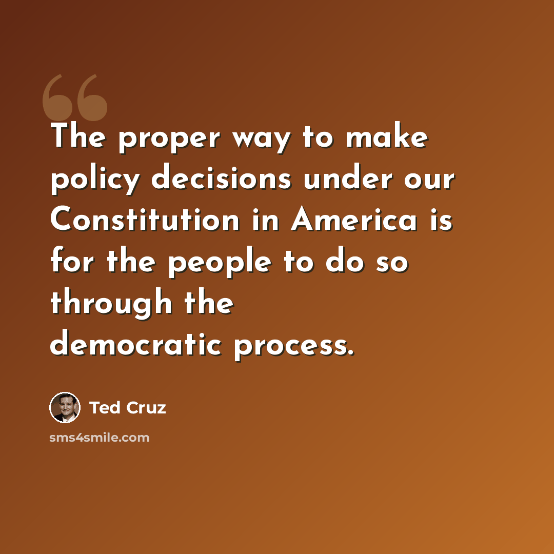 “The proper way to make policy decisions under our Constitution in America is for the people to do so through the democratic process.” quote by Ted Cruz