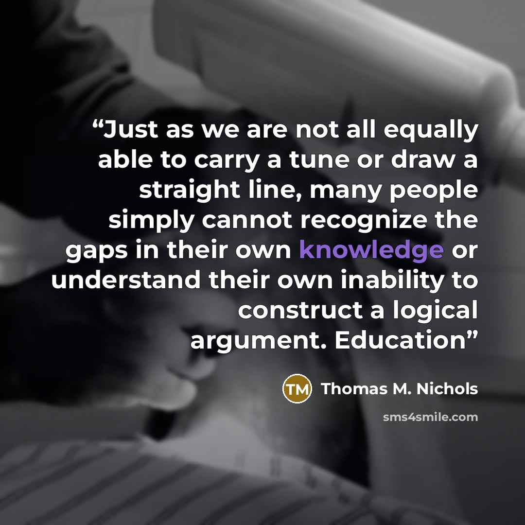 “Just as we are not all equally able to carry a tune or draw a straight line, many people simply cannot recognize the gaps in their own knowledge or understand their own inability to construct a logical argument. Education” quote by Thomas M. Nichols