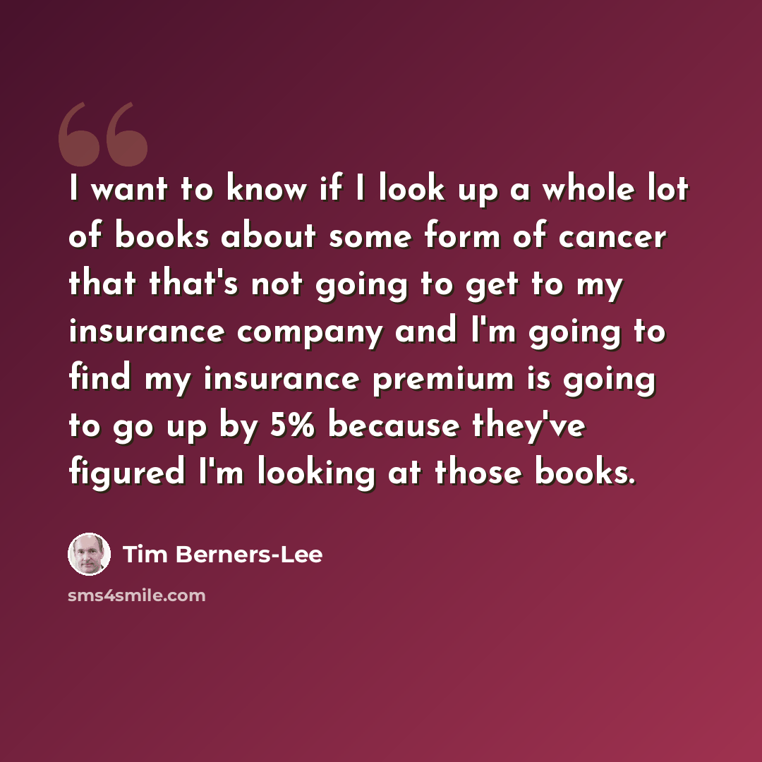 “I want to know if I look up a whole lot of books about some form of cancer that that's not going to get to my insurance company and I'm going to find my insurance premium is going to go up by 5% because they've figured I'm looking at those books.” quote by Tim Berners-Lee