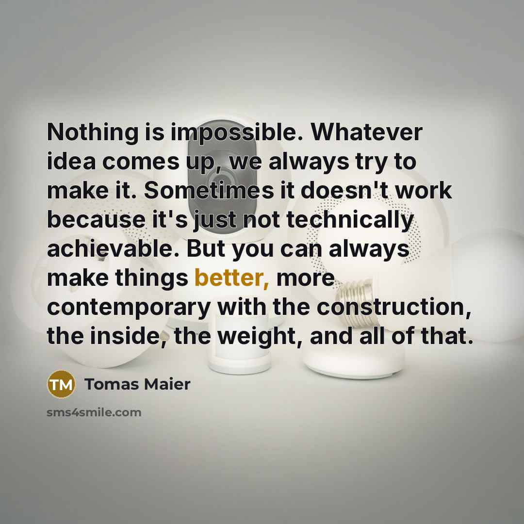 “Nothing is impossible. Whatever idea comes up, we always try to make it. Sometimes it doesn't work because it's just not technically achievable. But you can always make things better, more contemporary with the construction, the inside, the weight, and all of that.” quote by Tomas Maier