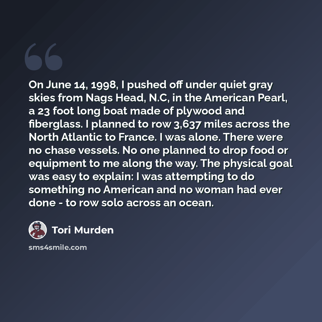 “On June 14, 1998, I pushed off under quiet gray skies from Nags Head, N.C, in the American Pearl, a 23 foot long boat made of plywood and fiberglass. I planned to row 3,637 miles across the North Atlantic to France. I was alone. There were no chase vessels. No one planned to drop food or equipment…” quote by Tori Murden