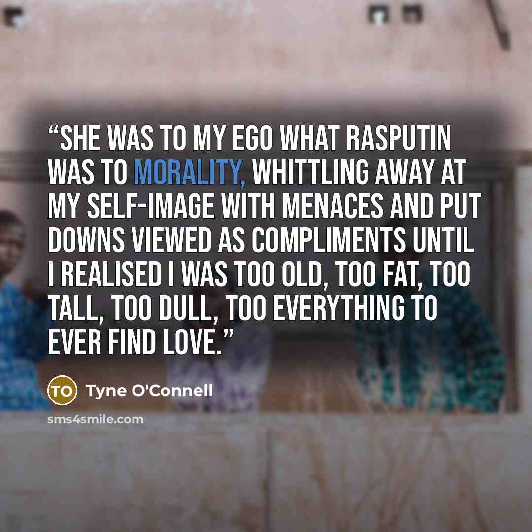 “She was to my ego what Rasputin was to morality, whittling away at my self-image with menaces and put downs viewed as compliments until I realised I was too old, too fat, too tall, too dull, too everything to ever find love.” quote by Tyne O'Connell