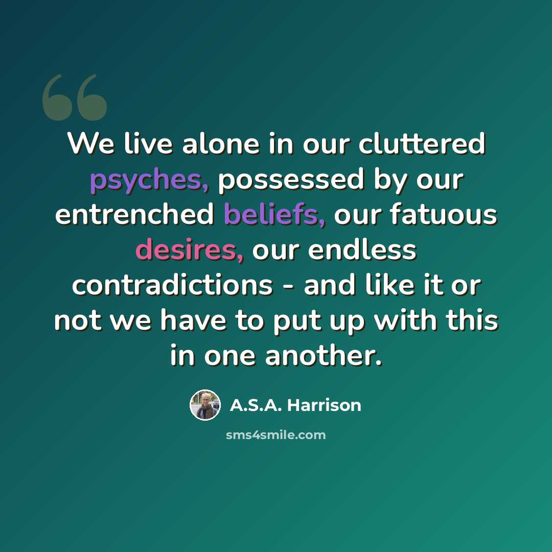 “We live alone in our cluttered psyches, possessed by our entrenched beliefs, our fatuous desires, our endless contradictions - and like it or not we have to put up with this in one another.” quote by A.S.A. Harrison