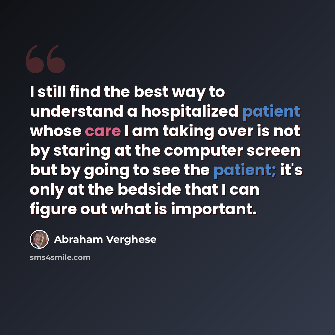 “I still find the best way to understand a hospitalized patient whose care I am taking over is not by staring at the computer screen but by going to see the patient; it's only at the bedside that I can figure out what is important.” quote by Abraham Verghese