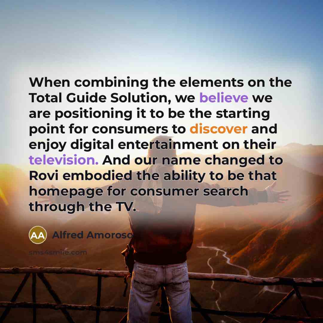 “When combining the elements on the Total Guide Solution, we believe we are positioning it to be the starting point for consumers to discover and enjoy digital entertainment on their television. And our name changed to Rovi embodied the ability to be that homepage for consumer search through the TV.” quote by Alfred Amoroso