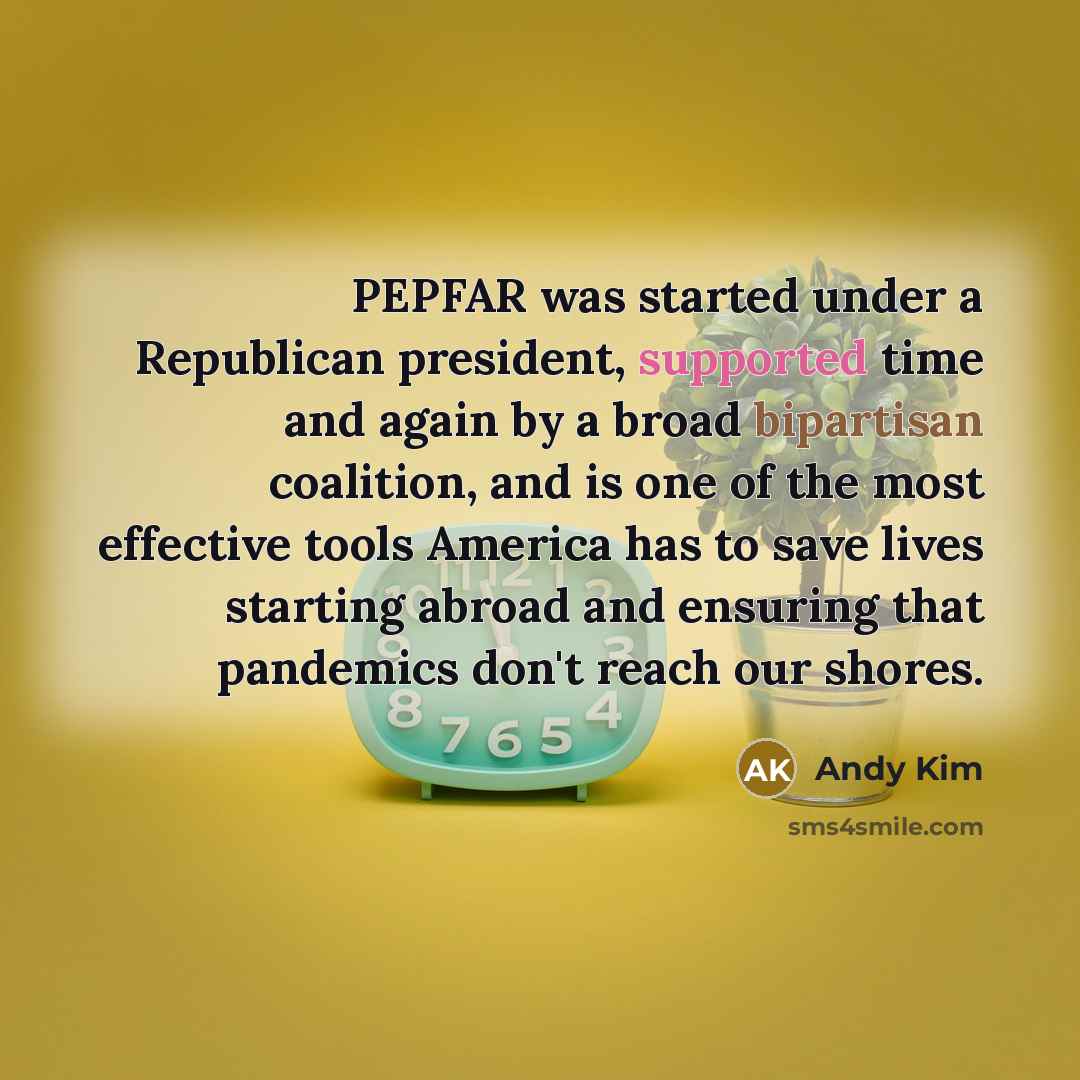 “PEPFAR was started under a Republican president, supported time and again by a broad bipartisan coalition, and is one of the most effective tools America has to save lives starting abroad and ensuring that pandemics don't reach our shores.” quote by Andy Kim