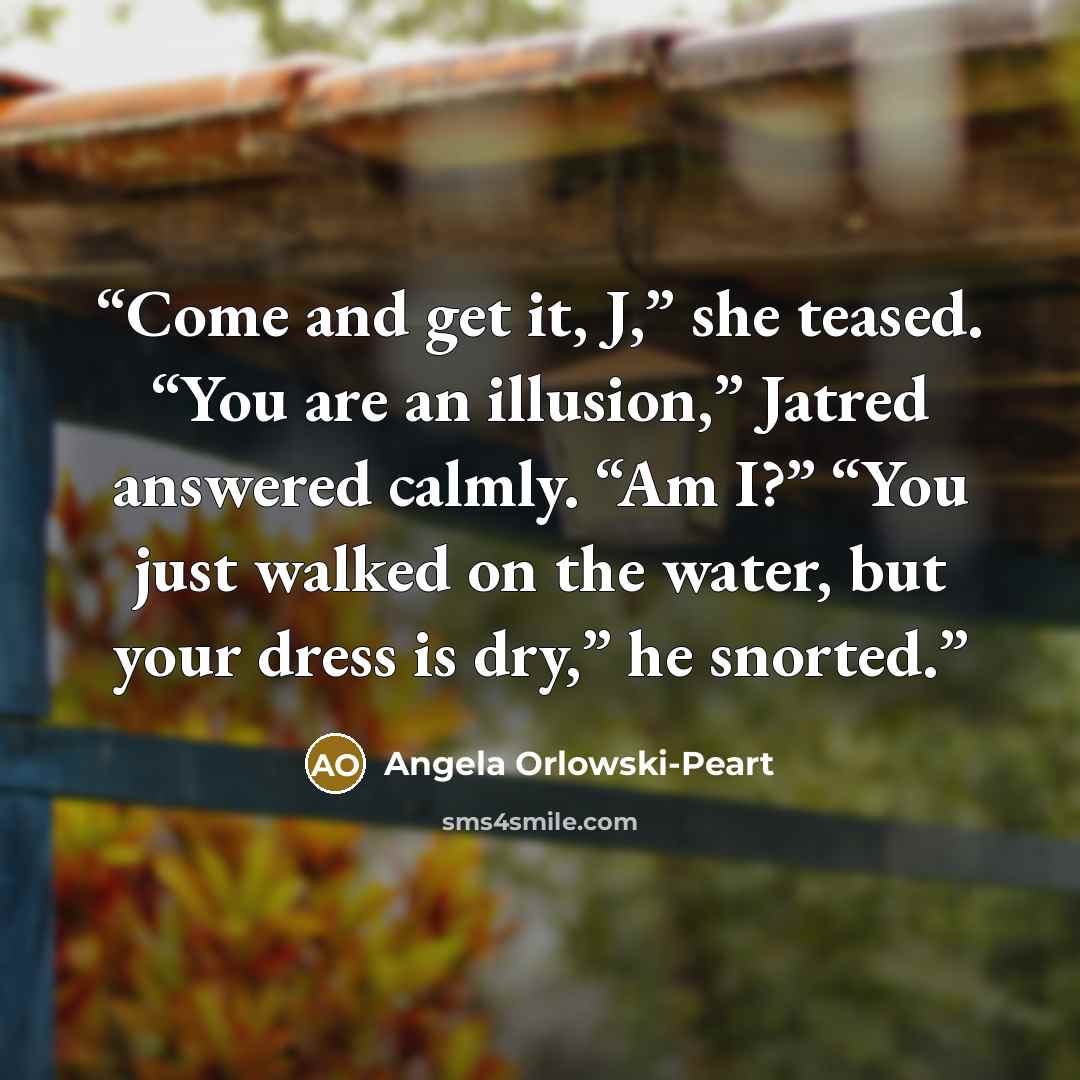 “Come and get it, J,” she teased. “You are an illusion,” Jatred answered calmly. “Am I?” “You just walked on the water, but your dress is dry,” he snorted.” quote by Angela Orlowski-Peart