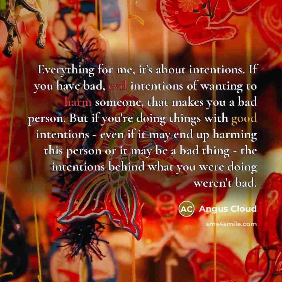“Everything for me, it's about intentions. If you have bad, evil intentions of wanting to harm someone, that makes you a bad person. But if you're doing things with good intentions - even if it may end up harming this person or it may be a bad thing - the intentions behind what you were doing…” quote by Angus Cloud
