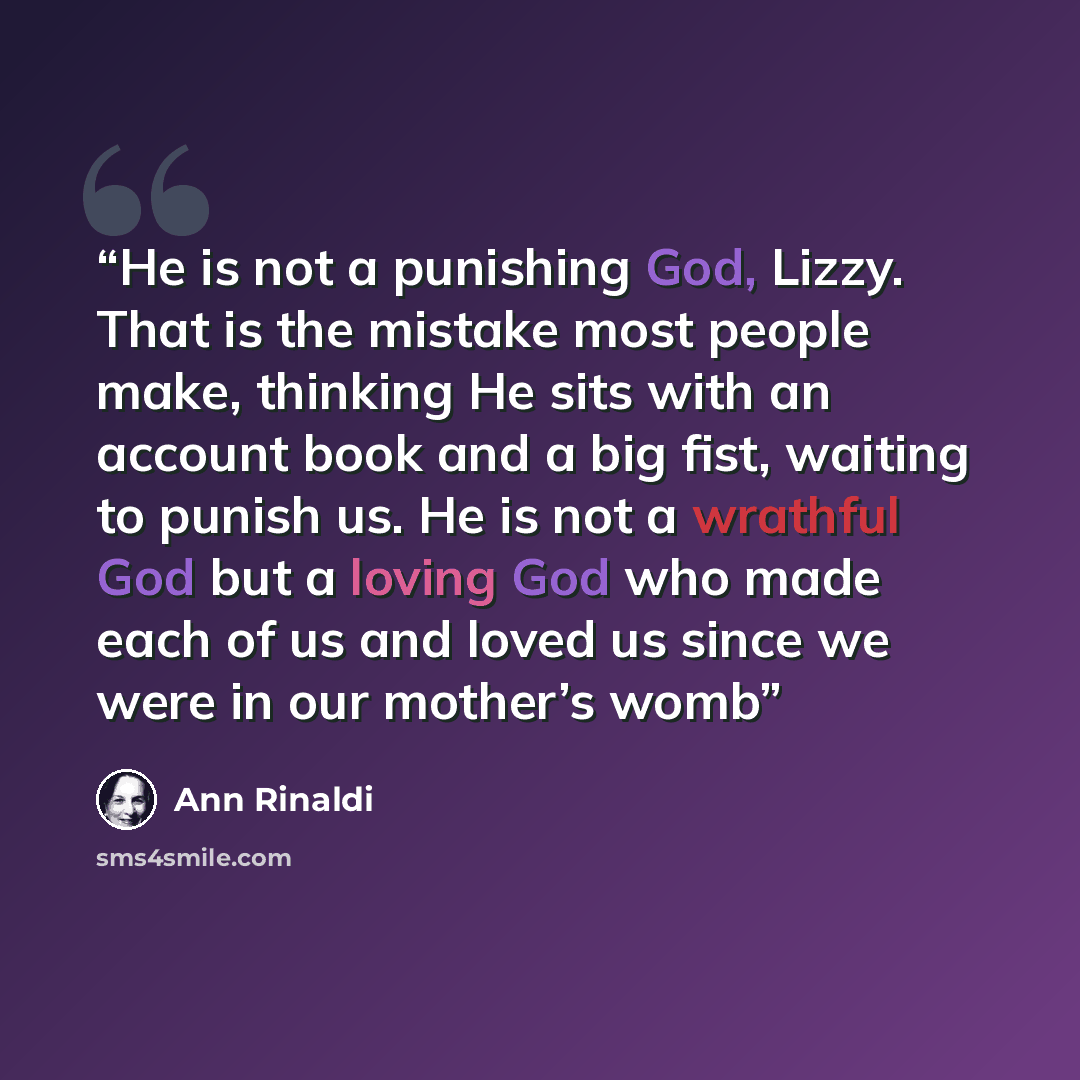 “He is not a punishing God, Lizzy. That is the mistake most people make, thinking He sits with an account book and a big fist, waiting to punish us. He is not a wrathful God but a loving God who made each of us and loved us since we were in our mother’s womb” quote by Ann Rinaldi