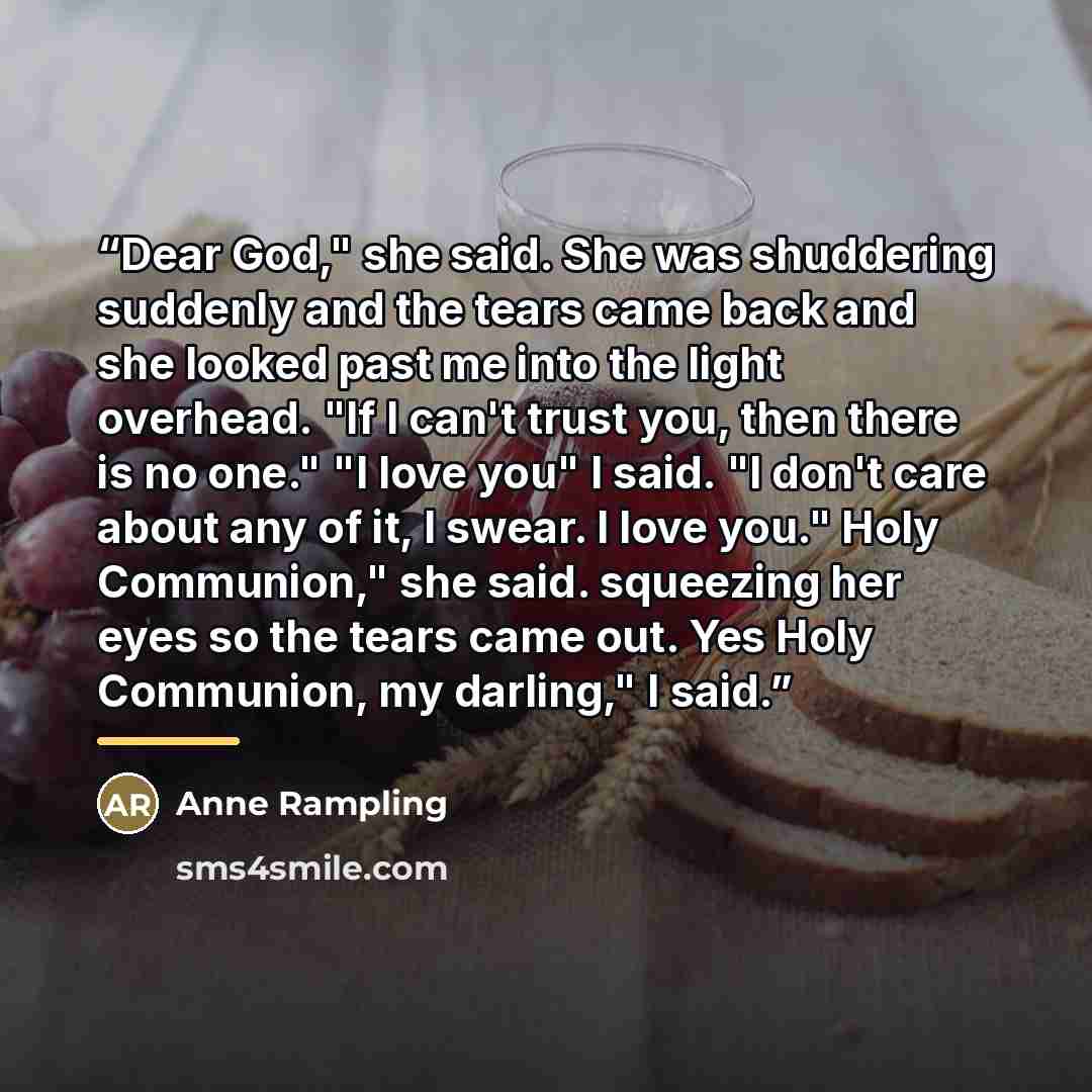 “Dear God," she said. She was shuddering suddenly and the tears came back and she looked past me into the light overhead. "If I can't trust you, then there is no one." "I love you" I said. "I don't care about any of it, I swear. I love you." Holy Communion," she said. squeezing her eyes so the…” quote by Anne Rampling