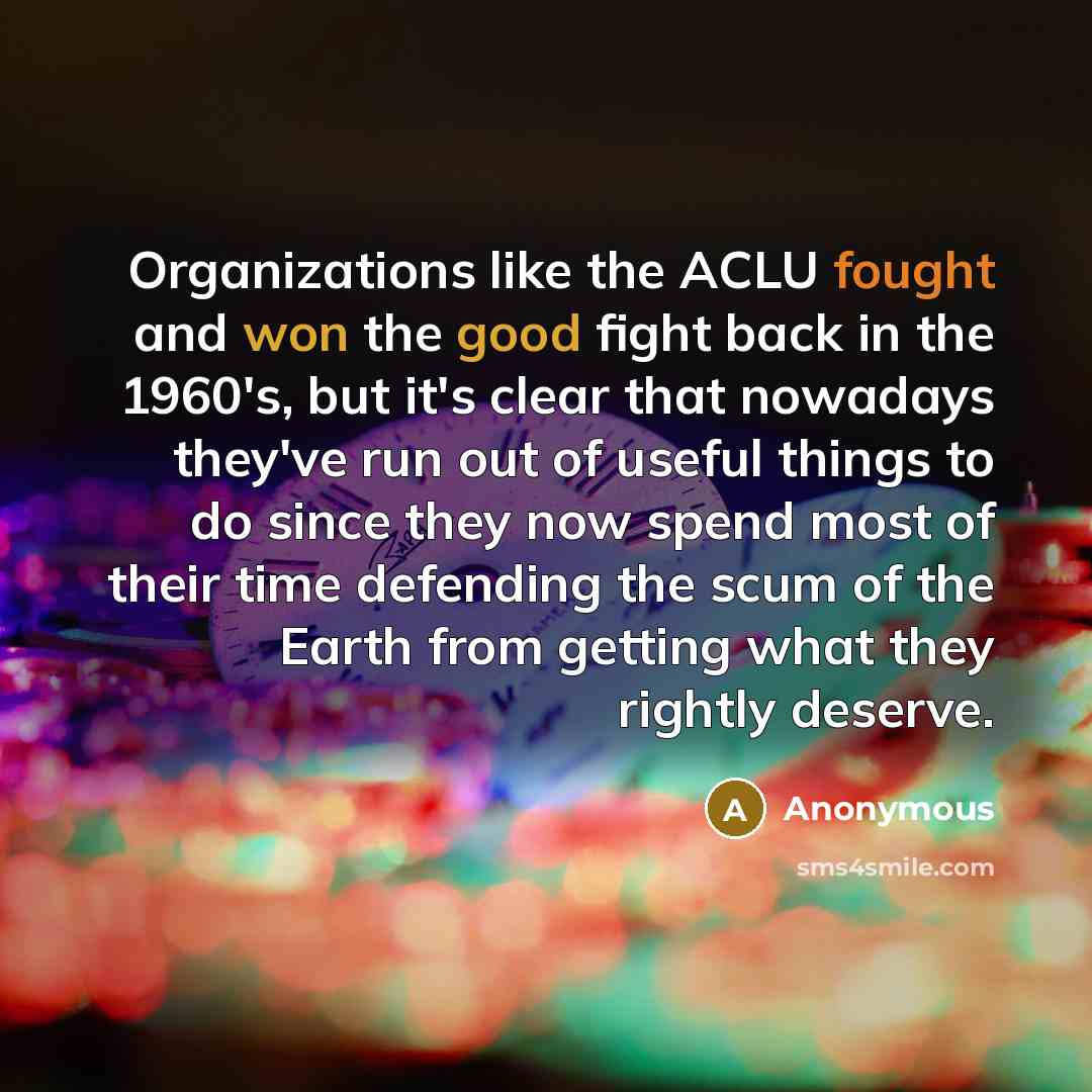 “Organizations like the ACLU fought and won the good fight back in the 1960's, but it's clear that nowadays they've run out of useful things to do since they now spend most of their time defending the scum of the Earth from getting what they rightly deserve.” quote by Anonymous
