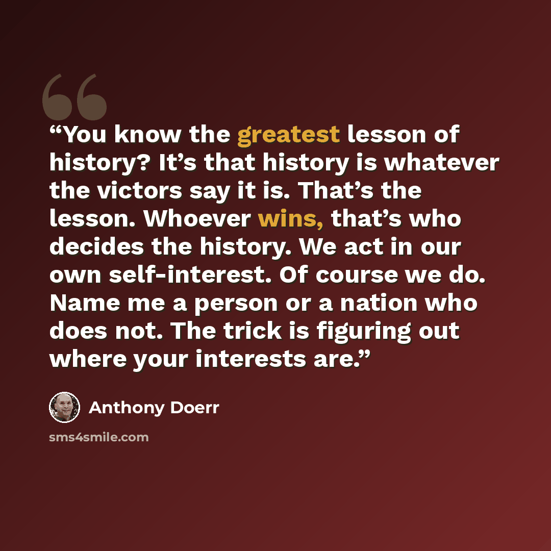 “You know the greatest lesson of history? It’s that history is whatever the victors say it is. That’s the lesson. Whoever wins, that’s who decides the history. We act in our own self-interest. Of course we do. Name me a person or a nation who does not. The trick is figuring out where your interests…” quote by Anthony Doerr