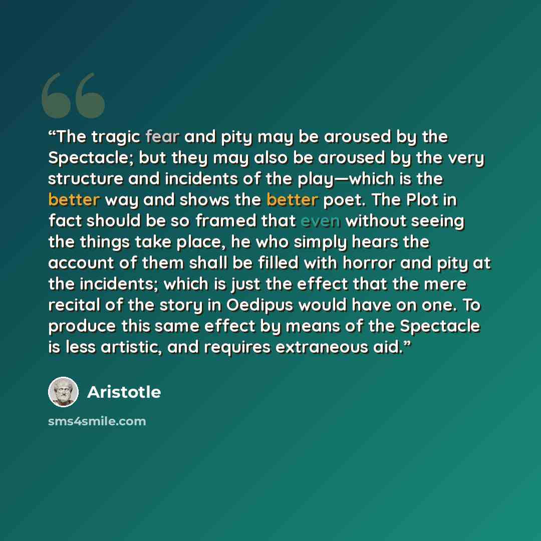 “The tragic fear and pity may be aroused by the Spectacle; but they may also be aroused by the very structure and incidents of the play—which is the better way and shows the better poet. The Plot in fact should be so framed that even without seeing the things take place, he who simply hears the…” quote by Aristotle