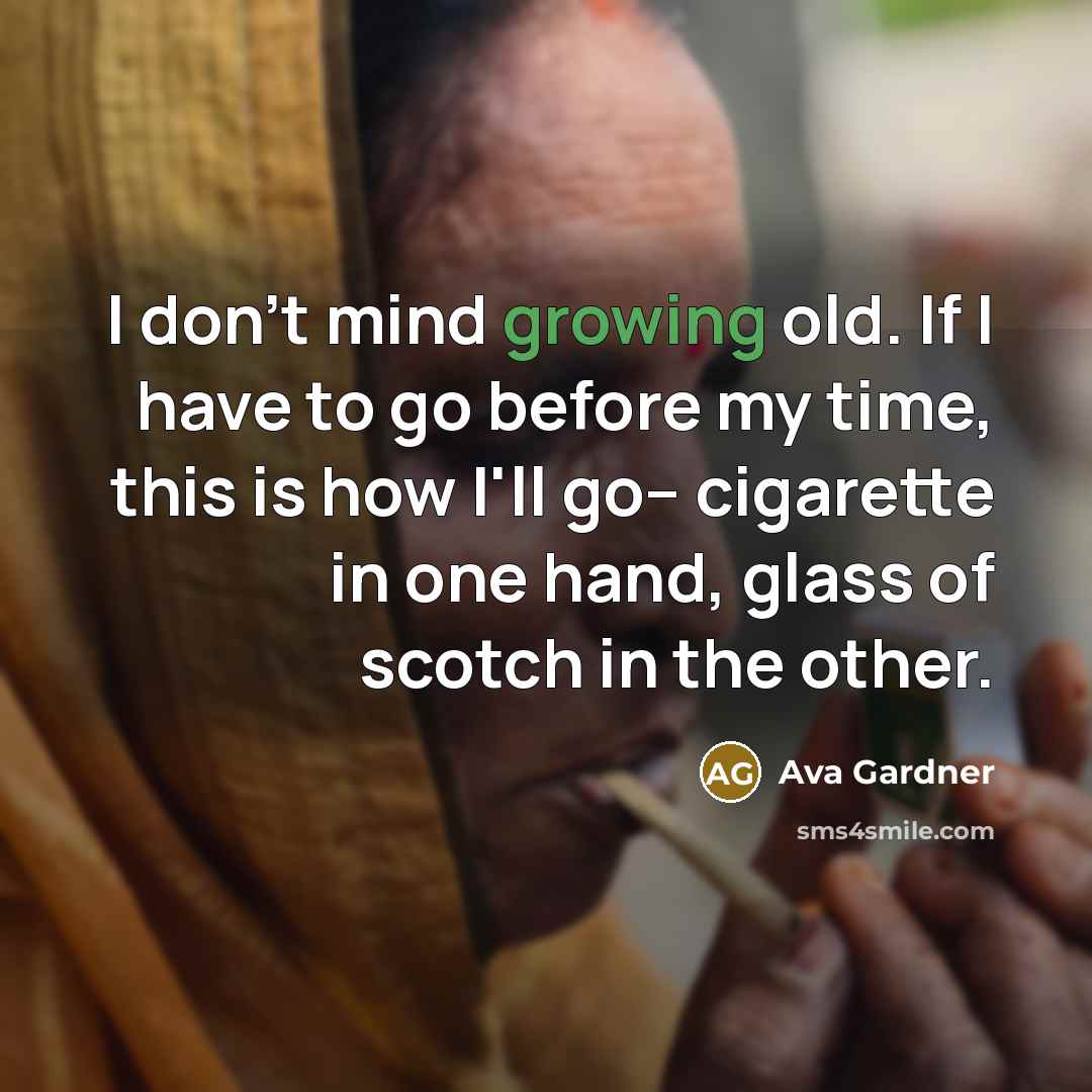 “I don't mind growing old. If I have to go before my time, this is how I'll go-- cigarette in one hand, glass of scotch in the other.” quote by Ava Gardner