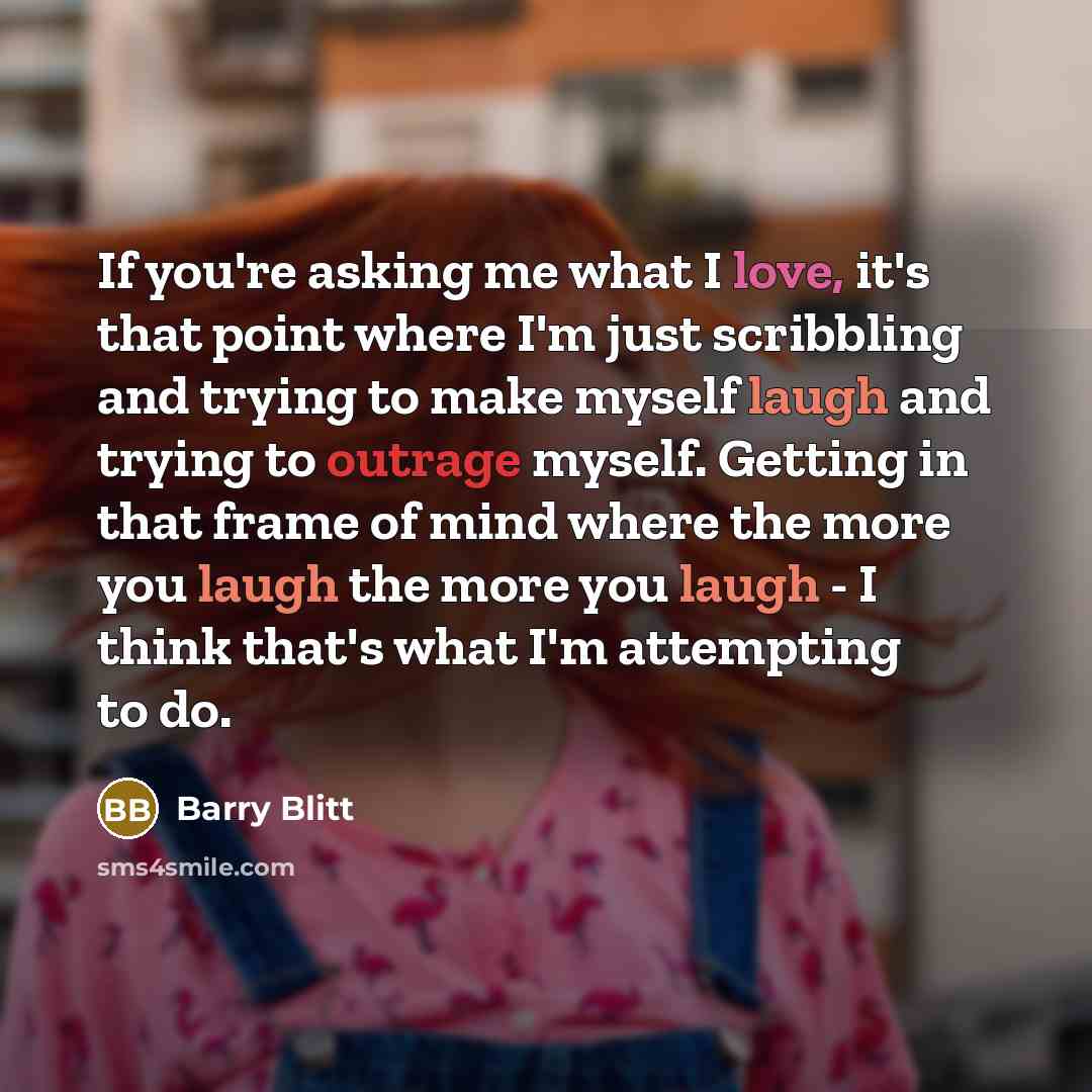 “If you're asking me what I love, it's that point where I'm just scribbling and trying to make myself laugh and trying to outrage myself. Getting in that frame of mind where the more you laugh the more you laugh - I think that's what I'm attempting to do.” quote by Barry Blitt