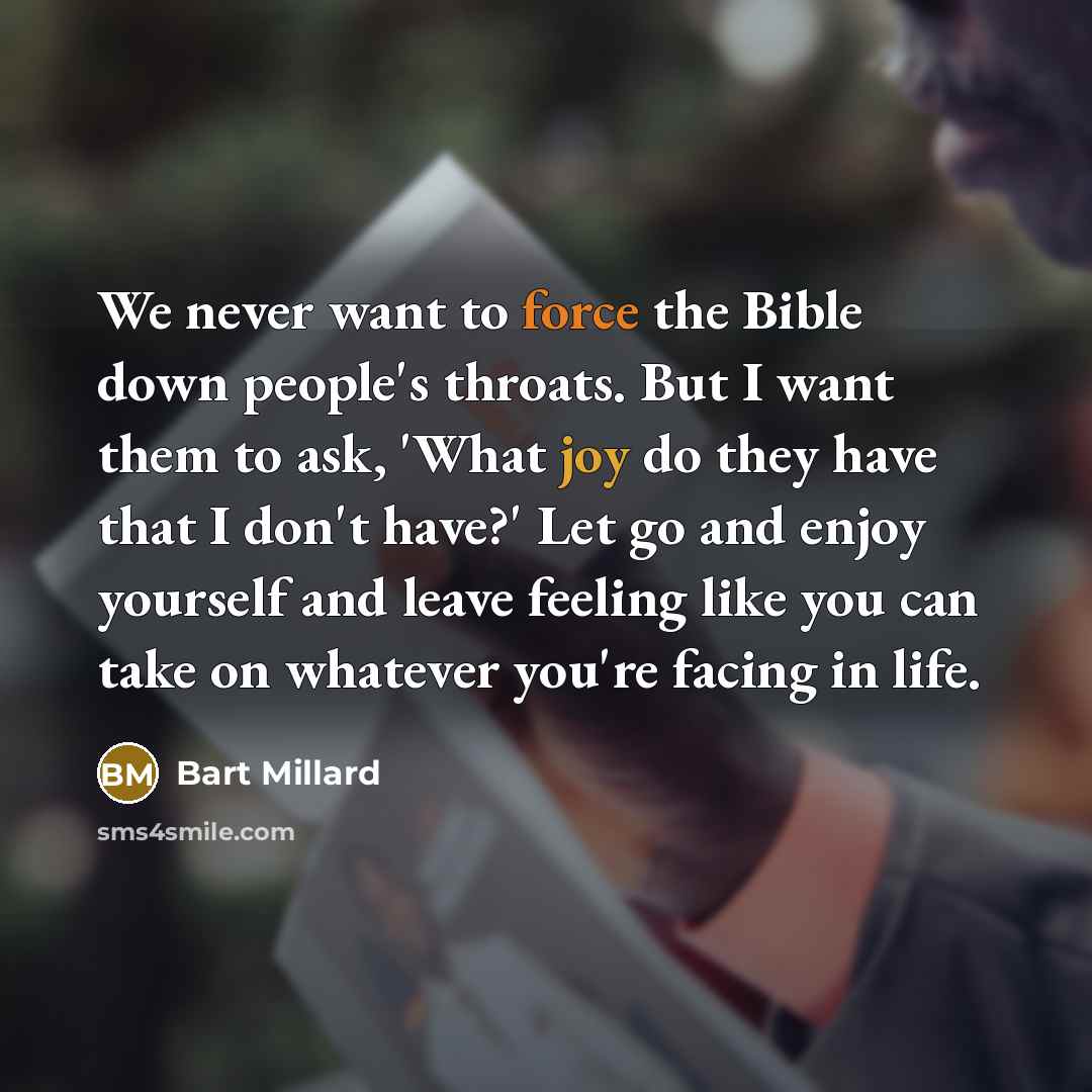 “We never want to force the Bible down people's throats. But I want them to ask, 'What joy do they have that I don't have?' Let go and enjoy yourself and leave feeling like you can take on whatever you're facing in life.” quote by Bart Millard