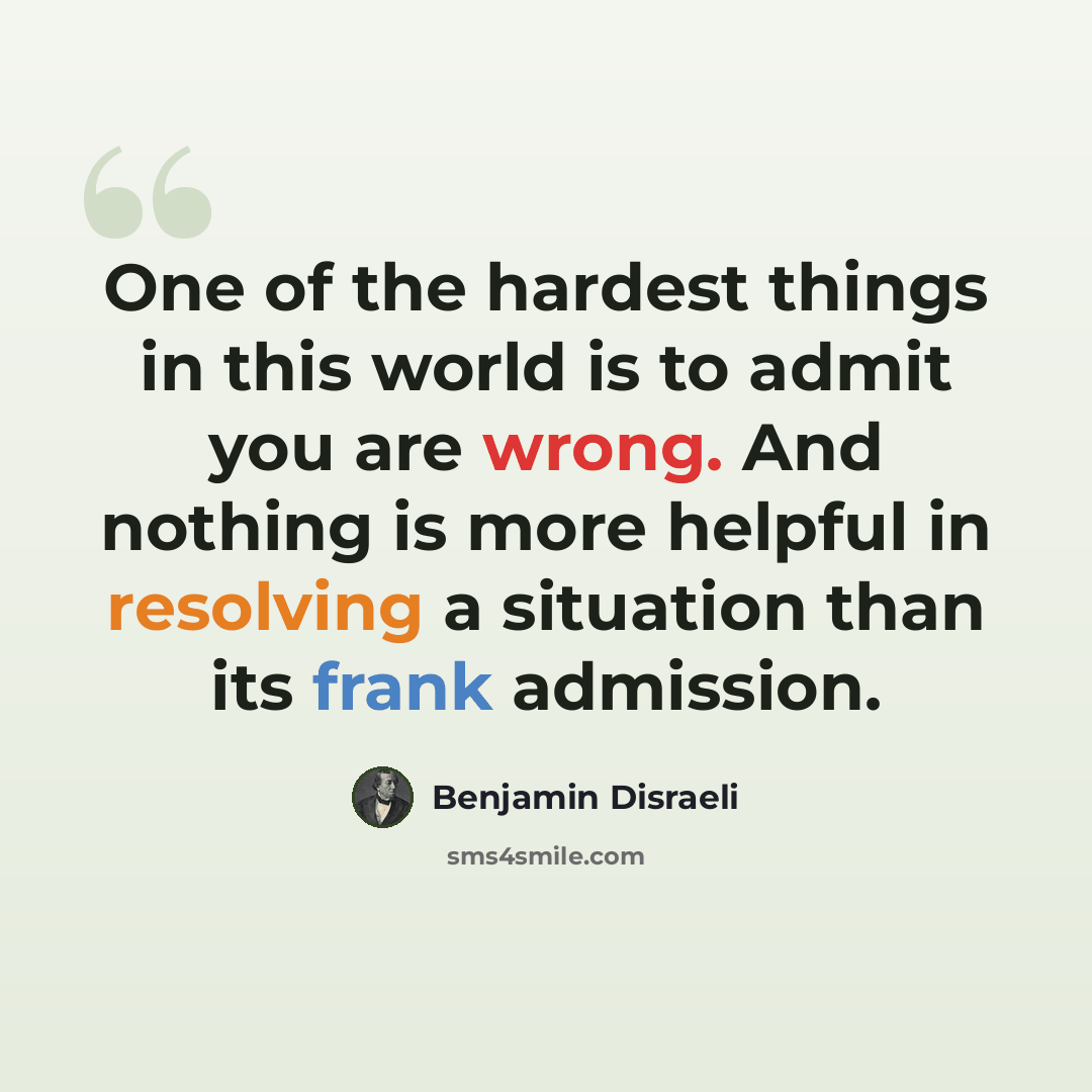 “One of the hardest things in this world is to admit you are wrong. And nothing is more helpful in resolving a situation than its frank admission.” quote by Benjamin Disraeli