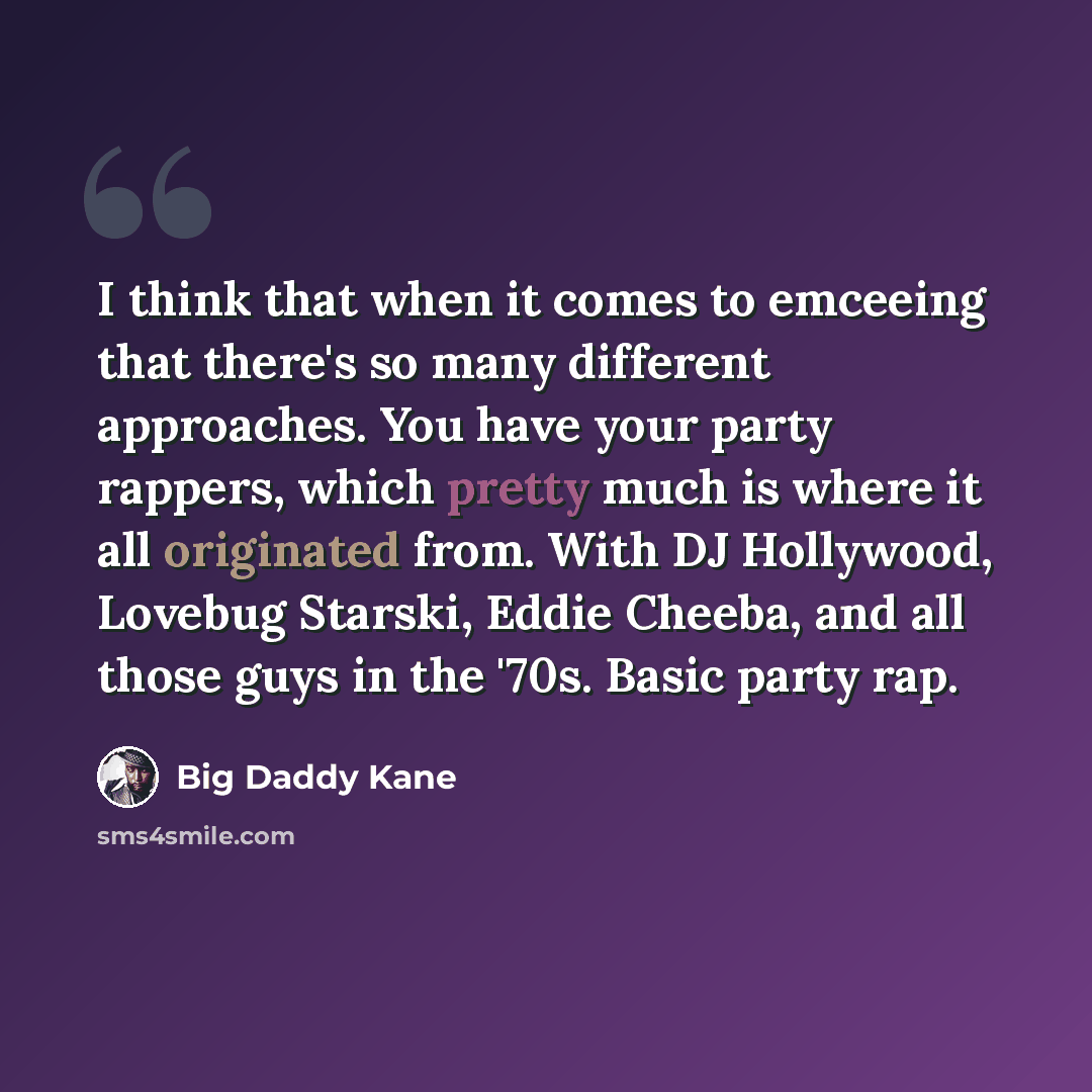 “I think that when it comes to emceeing that there's so many different approaches. You have your party rappers, which pretty much is where it all originated from. With DJ Hollywood, Lovebug Starski, Eddie Cheeba, and all those guys in the '70s. Basic party rap.” quote by Big Daddy Kane
