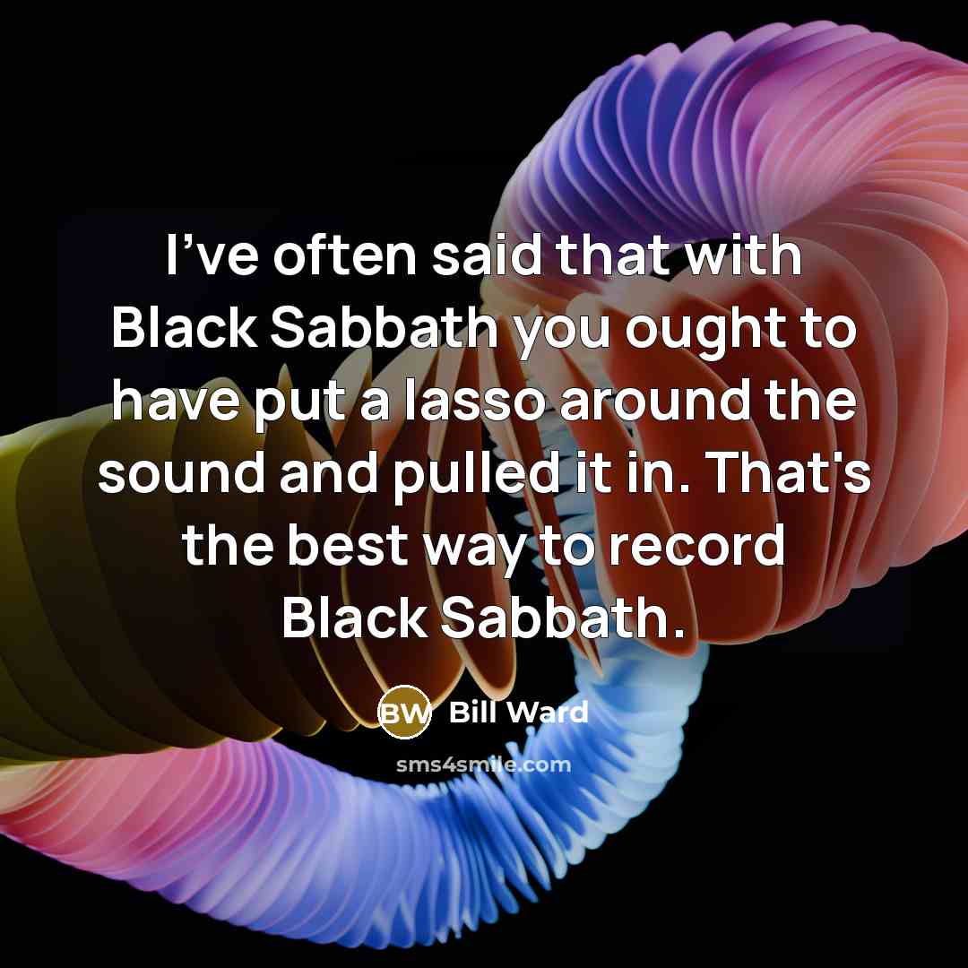 “I've often said that with Black Sabbath you ought to have put a lasso around the sound and pulled it in. That's the best way to record Black Sabbath.” quote by Bill Ward