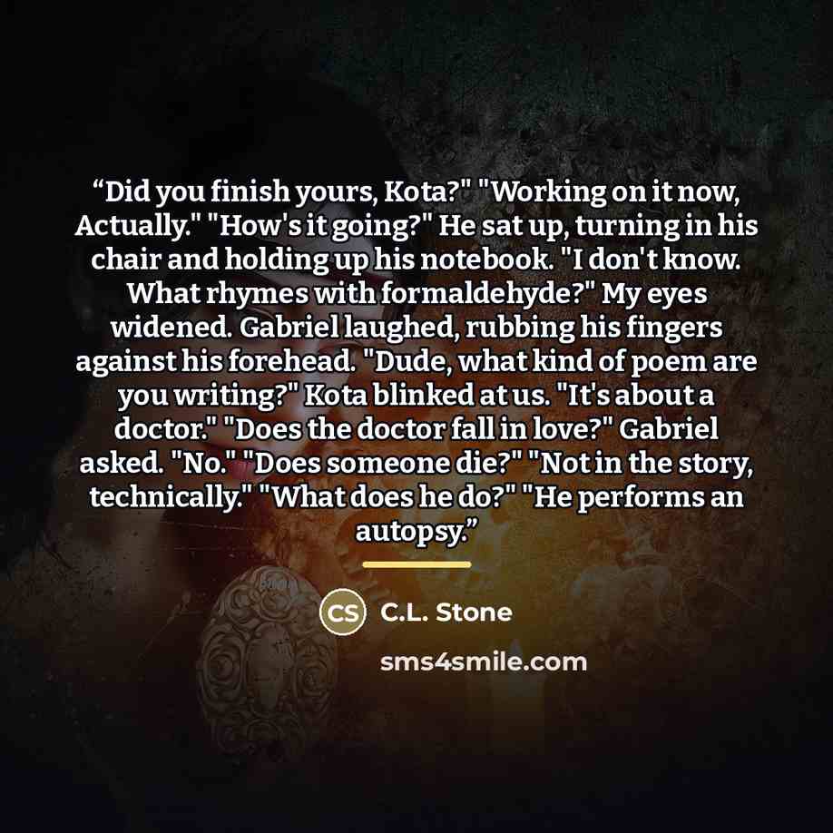 “Did you finish yours, Kota?" "Working on it now, Actually." "How's it going?" He sat up, turning in his chair and holding up his notebook. "I don't know. What rhymes with formaldehyde?" My eyes widened. Gabriel laughed, rubbing his fingers against his forehead. "Dude, what kind of poem are you…” quote by C.L. Stone
