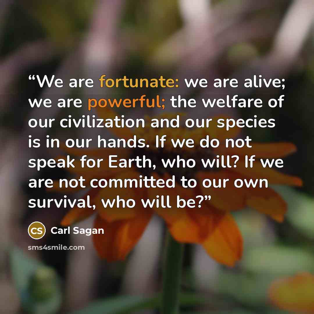“We are fortunate: we are alive; we are powerful; the welfare of our civilization and our species is in our hands. If we do not speak for Earth, who will? If we are not committed to our own survival, who will be?” quote by Carl Sagan