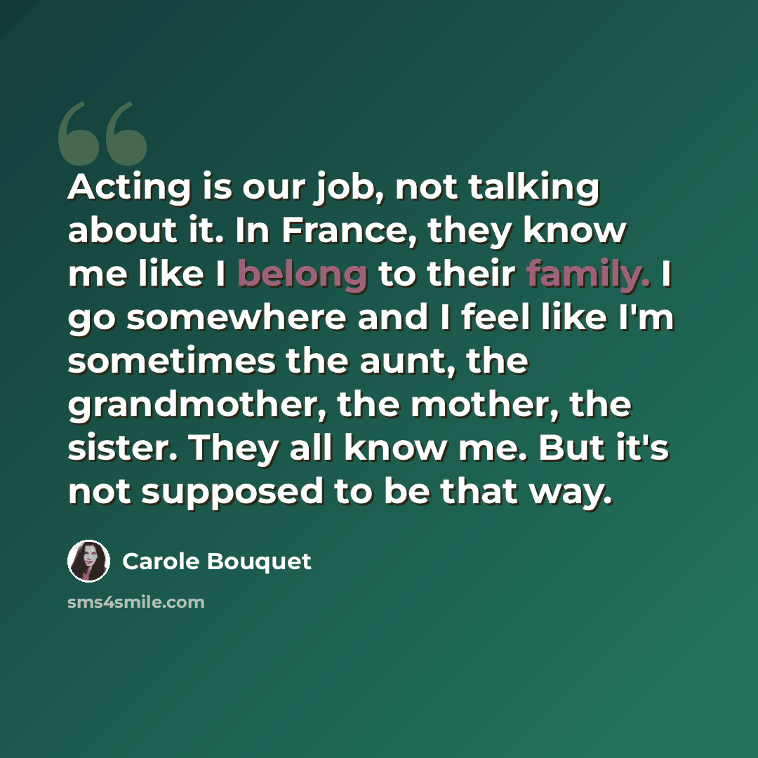 “Acting is our job, not talking about it. In France, they know me like I belong to their family. I go somewhere and I feel like I'm sometimes the aunt, the grandmother, the mother, the sister. They all know me. But it's not supposed to be that way.” quote by Carole Bouquet