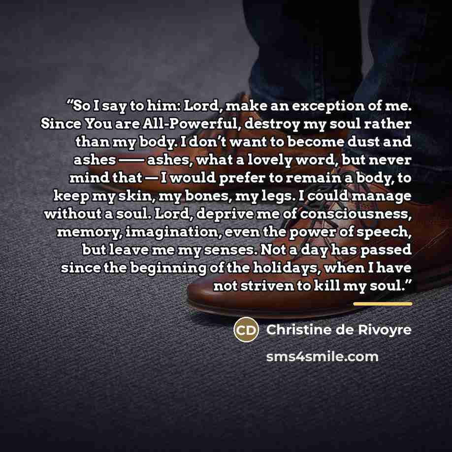 “So I say to him: Lord, make an exception of me. Since You are All-Powerful, destroy my soul rather than my body. I don’t want to become dust and ashes —— ashes, what a lovely word, but never mind that — I would prefer to remain a body, to keep my skin, my bones, my legs. I could manage without a…” quote by Anonymous