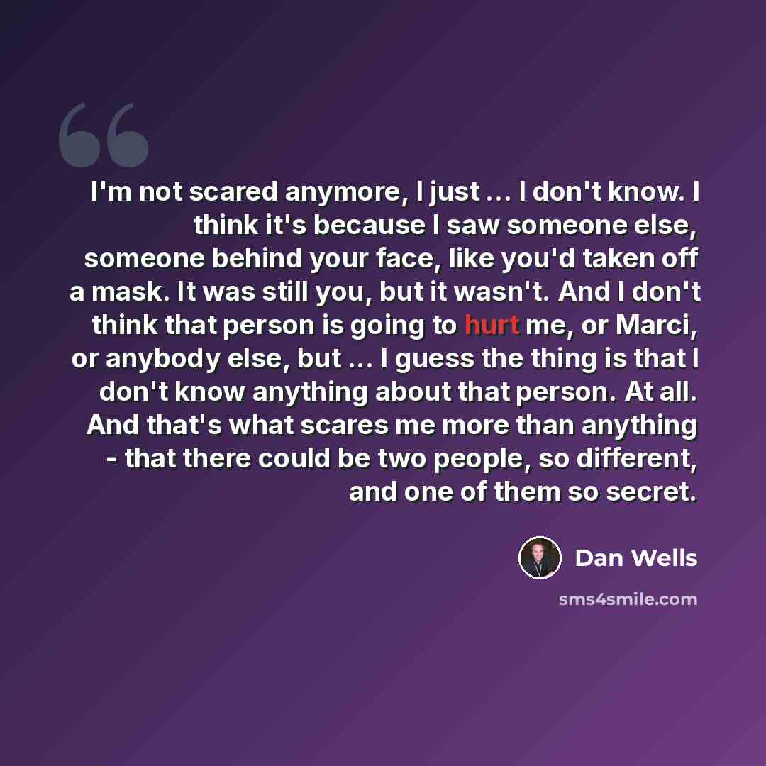 “I'm not scared anymore, I just ... I don't know. I think it's because I saw someone else, someone behind your face, like you'd taken off a mask. It was still you, but it wasn't. And I don't think that person is going to hurt me, or Marci, or anybody else, but ... I guess the thing is that I don't…” quote by Dan Wells