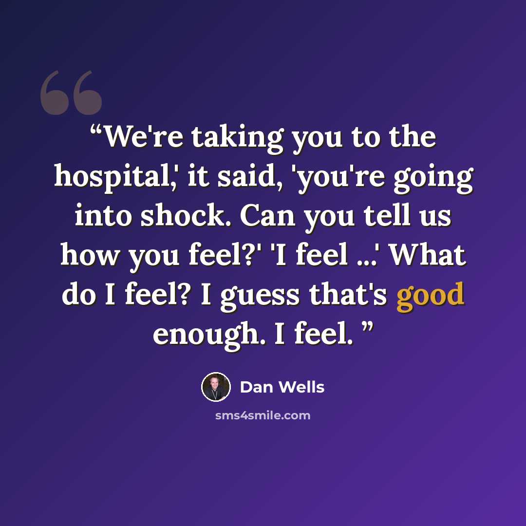“We're taking you to the hospital,' it said, 'you're going into shock. Can you tell us how you feel?' 'I feel ...' What do I feel? I guess that's good enough. I feel.” quote by Dan Wells