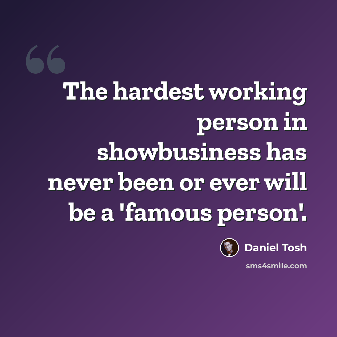 “The hardest working person in showbusiness has never been or ever will be a 'famous person'.” quote by Daniel Tosh