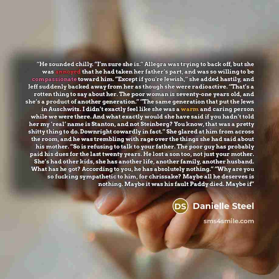 “He sounded chilly. “I’m sure she is.” Allegra was trying to back off, but she was annoyed that he had taken her father’s part, and was so willing to be compassionate toward him. “Except if you’re Jewish,” she added hastily, and Jeff suddenly backed away from her as though she were radioactive…” quote by Danielle Steel