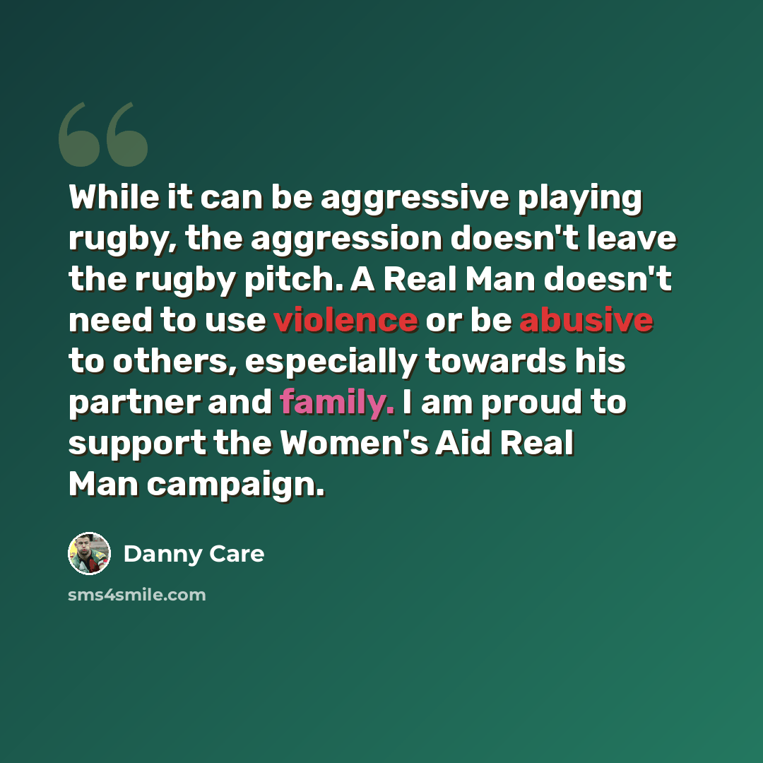 “While it can be aggressive playing rugby, the aggression doesn't leave the rugby pitch. A Real Man doesn't need to use violence or be abusive to others, especially towards his partner and family. I am proud to support the Women's Aid Real Man campaign.” quote by Danny Care