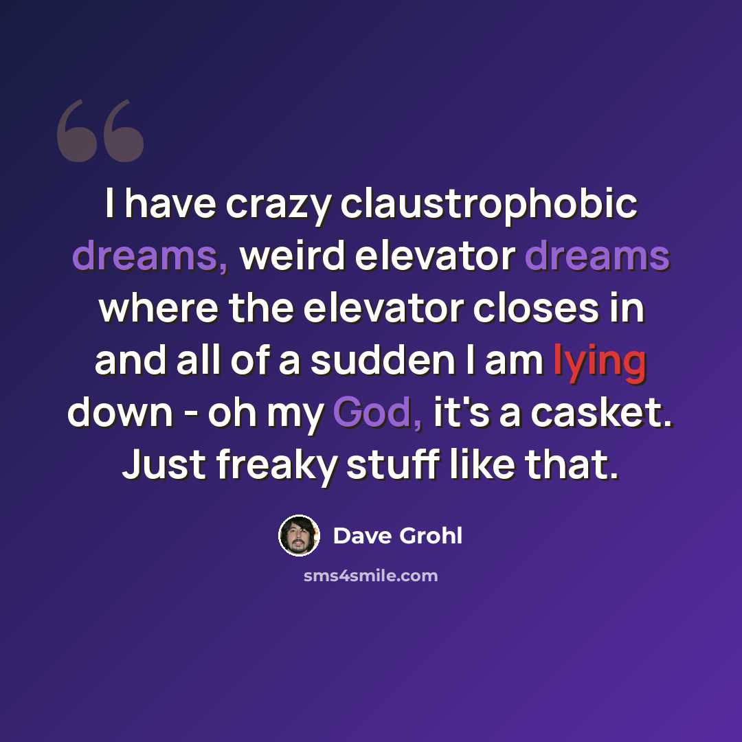 “I have crazy claustrophobic dreams, weird elevator dreams where the elevator closes in and all of a sudden I am lying down - oh my God, it's a casket. Just freaky stuff like that.” quote by Dave Grohl