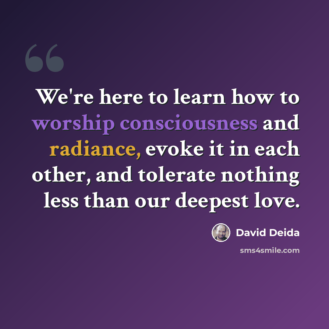 “We're here to learn how to worship consciousness and radiance, evoke it in each other, and tolerate nothing less than our deepest love.” quote by David Deida