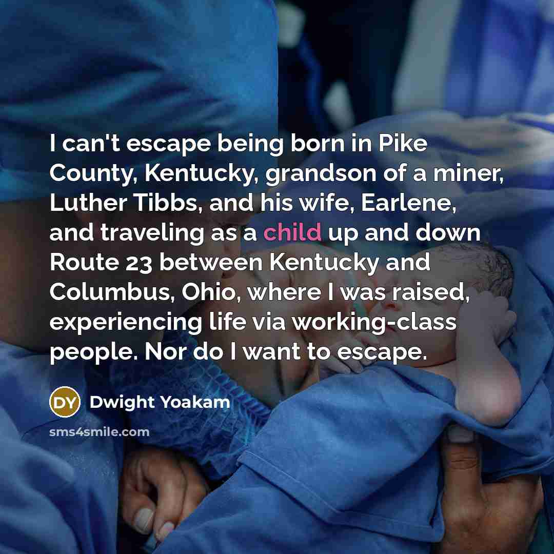 “I can't escape being born in Pike County, Kentucky, grandson of a miner, Luther Tibbs, and his wife, Earlene, and traveling as a child up and down Route 23 between Kentucky and Columbus, Ohio, where I was raised, experiencing life via working-class people. Nor do I want to escape.” quote by Dwight Yoakam
