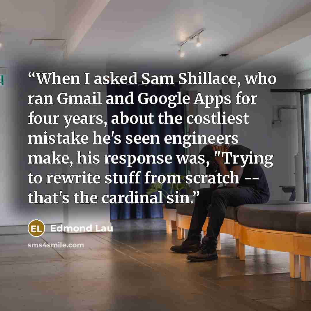“When I asked Sam Shillace, who ran Gmail and Google Apps for four years, about the costliest mistake he's seen engineers make, his response was, "Trying to rewrite stuff from scratch -- that's the cardinal sin.” quote by Edmond Lau