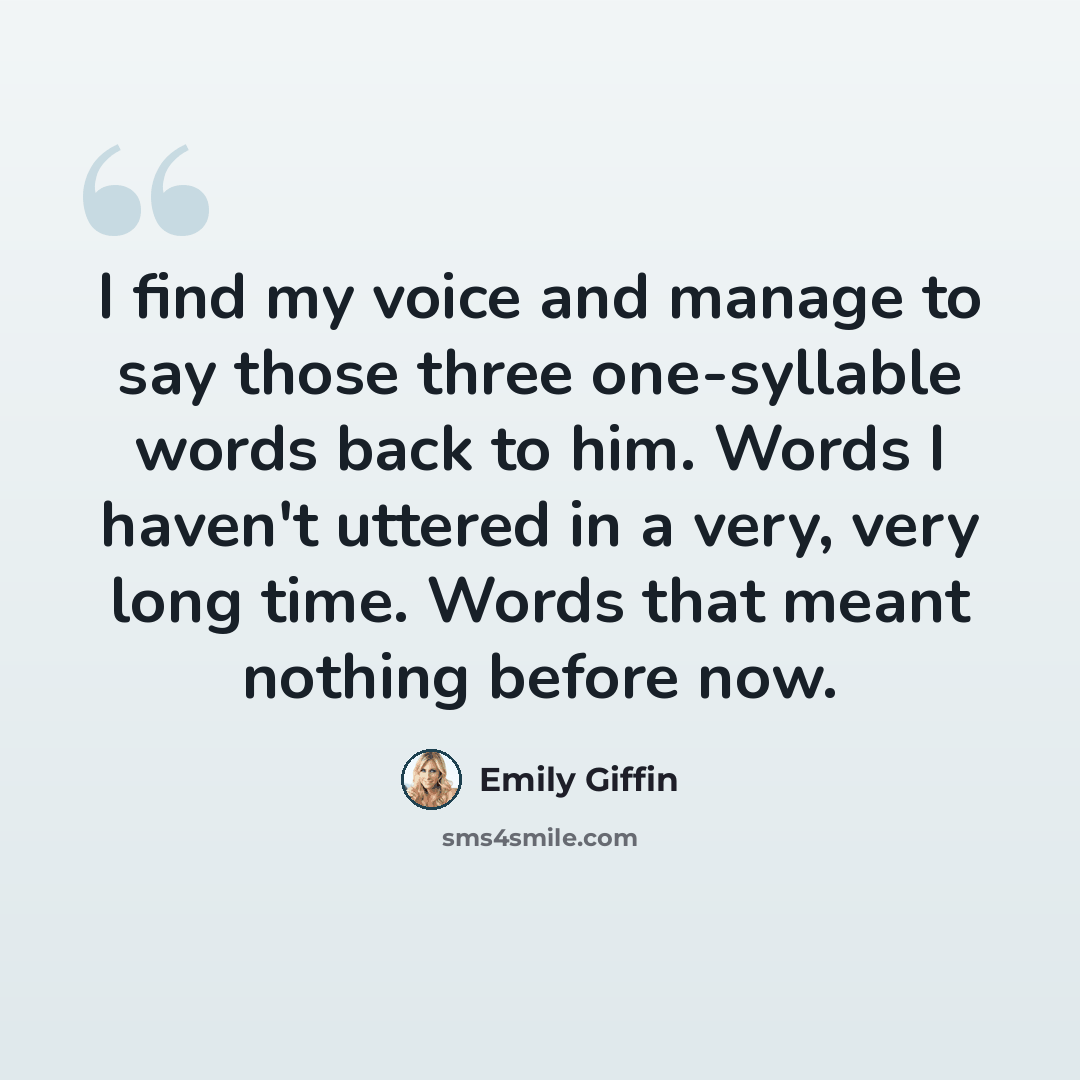 “I find my voice and manage to say those three one-syllable words back to him. Words I haven't uttered in a very, very long time. Words that meant nothing before now.” quote by Emily Giffin
