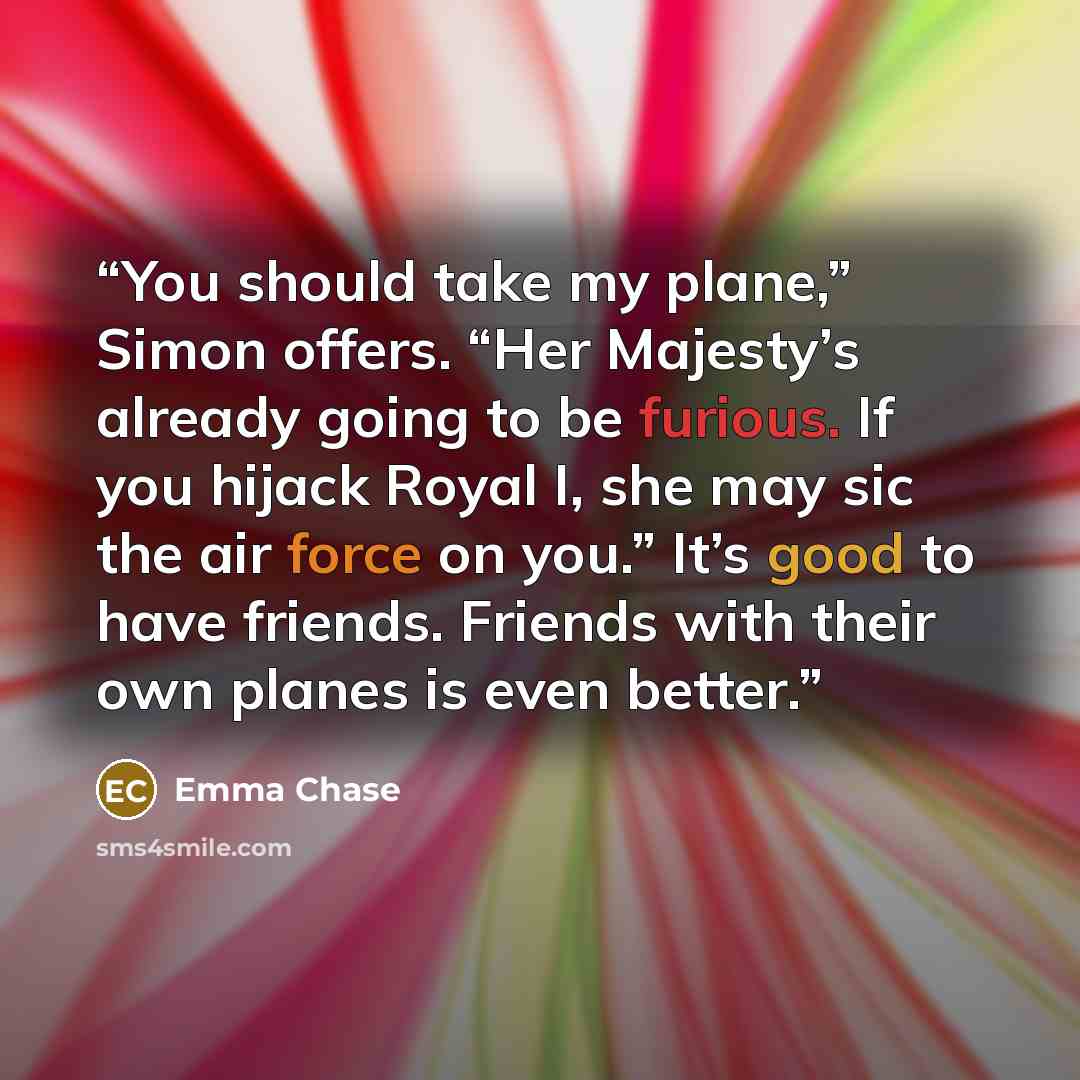 “You should take my plane,” Simon offers. “Her Majesty’s already going to be furious. If you hijack Royal I, she may sic the air force on you.” It’s good to have friends. Friends with their own planes is even better.” quote by Emma Chase