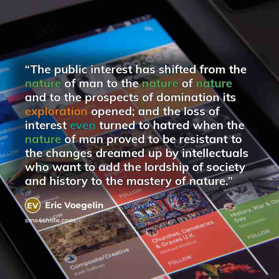 “The public interest has shifted from the nature of man to the nature of nature and to the prospects of domination its exploration opened; and the loss of interest even turned to hatred when the nature of man proved to be resistant to the changes dreamed up by intellectuals who want to add the…” quote by Eric Voegelin