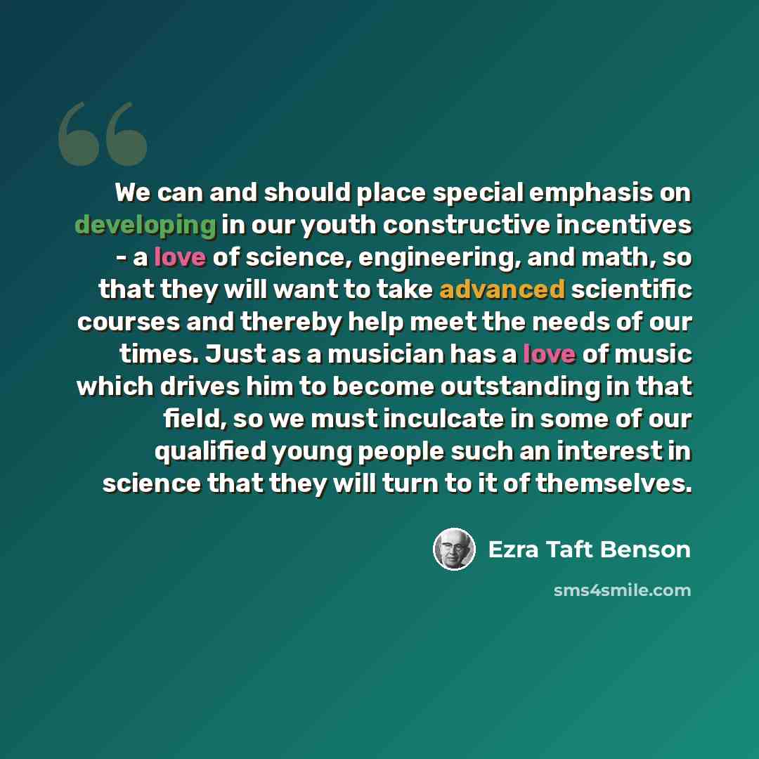 “We can and should place special emphasis on developing in our youth constructive incentives - a love of science, engineering, and math, so that they will want to take advanced scientific courses and thereby help meet the needs of our times. Just as a musician has a love of music which drives him…” quote by Ezra Taft Benson
