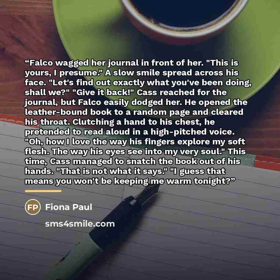 “Falco wagged her journal in front of her. "This is yours, I presume." A slow smile spread across his face. "Let's find out exactly what you've been doing, shall we?" "Give it back!" Cass reached for the journal, but Falco easily dodged her. He opened the leather-bound book to a random page and…” quote by Fiona Paul